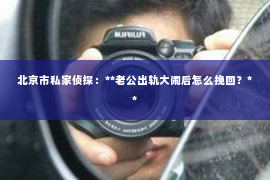 北京市私家侦探：**老公出轨大闹后怎么挽回？**