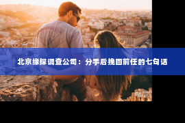 北京缘探调查公司：分手后挽回前任的七句话