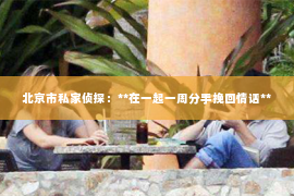 北京市私家侦探：**在一起一周分手挽回情话**