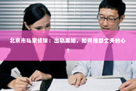 北京市私家侦探：出轨离婚，如何挽回丈夫的心？