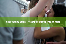 北京市侦探公司：出轨女朋友发现了怎么挽回