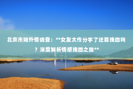 北京市婚外情调查：**女友太作分手了还能挽回吗？深度解析情感挽回之路**