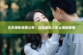 北京缘探调查公司：出轨后女人怎么挽回婚姻