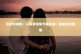北京市侦探：yi私家侦探为名诈骗：揭秘背后真相