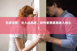 北京侦探：女人出轨后，如何重新赢回男人的心？