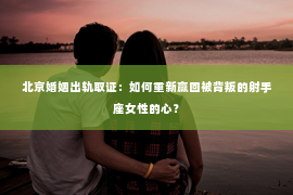 北京婚姻出轨取证：如何重新赢回被背叛的射手座女性的心？