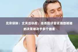 北京侦探：丈夫出轨后，是否应该尝试挽回婚姻的决策取决于多个因素